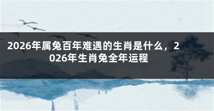 2026年属兔百年难遇的生肖是什么，2026年生肖兔全年运程