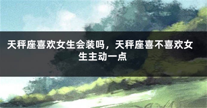 天秤座喜欢女生会装吗，天秤座喜不喜欢女生主动一点