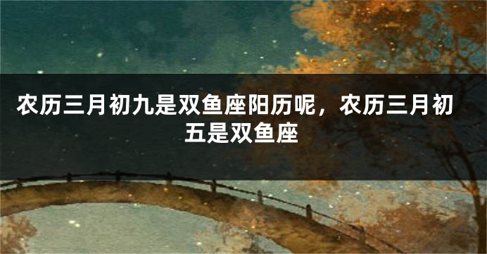 农历三月初九是双鱼座阳历呢，农历三月初五是双鱼座