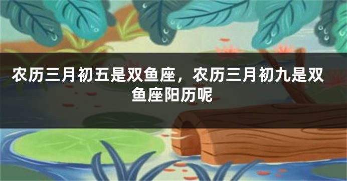农历三月初五是双鱼座，农历三月初九是双鱼座阳历呢