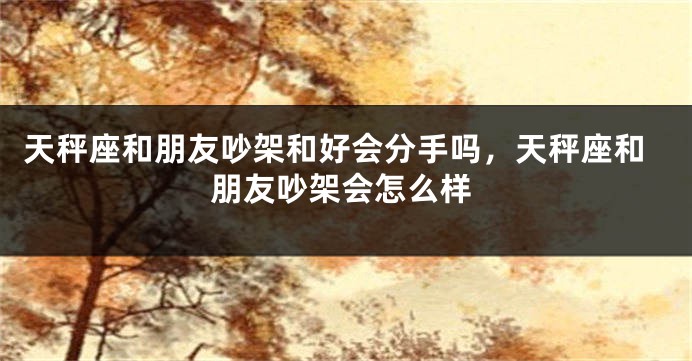 天秤座和朋友吵架和好会分手吗，天秤座和朋友吵架会怎么样