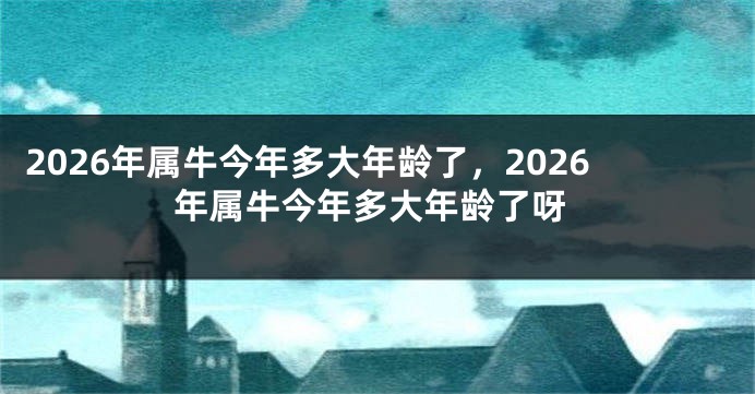 2026年属牛今年多大年龄了，2026年属牛今年多大年龄了呀