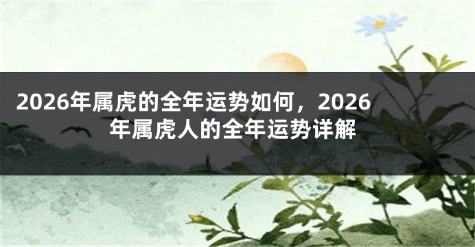 2026年属虎的全年运势如何，2026年属虎人的全年运势详解
