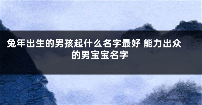 兔年出生的男孩起什么名字最好 能力出众的男宝宝名字