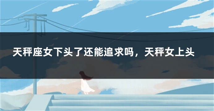 天秤座女下头了还能追求吗，天秤女上头