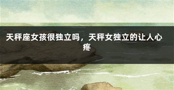 天秤座女孩很独立吗，天秤女独立的让人心疼