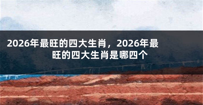2026年最旺的四大生肖，2026年最旺的四大生肖是哪四个