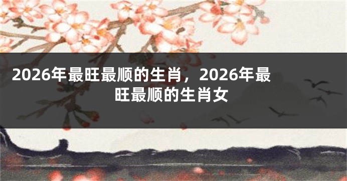 2026年最旺最顺的生肖，2026年最旺最顺的生肖女
