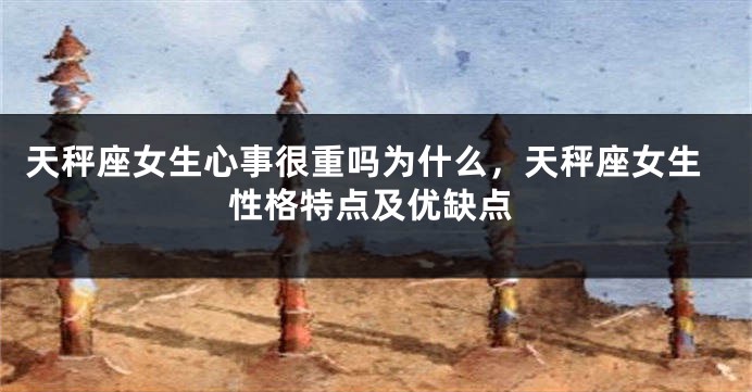 天秤座女生心事很重吗为什么，天秤座女生性格特点及优缺点