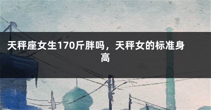 天秤座女生170斤胖吗，天秤女的标准身高