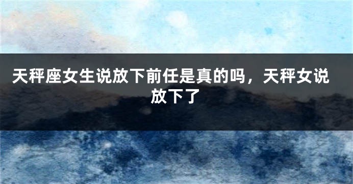 天秤座女生说放下前任是真的吗，天秤女说放下了