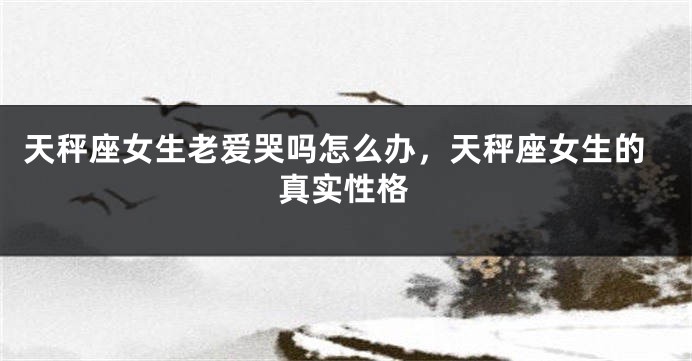 天秤座女生老爱哭吗怎么办，天秤座女生的真实性格