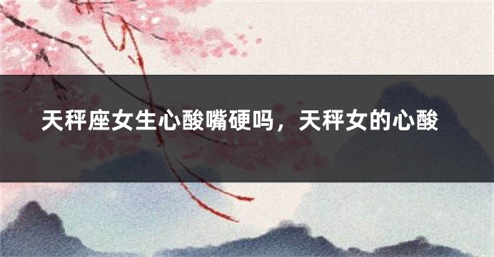 天秤座女生心酸嘴硬吗，天秤女的心酸