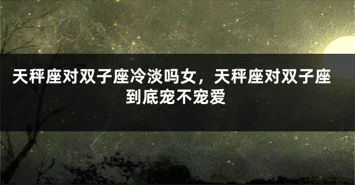 天秤座对双子座冷淡吗女，天秤座对双子座到底宠不宠爱