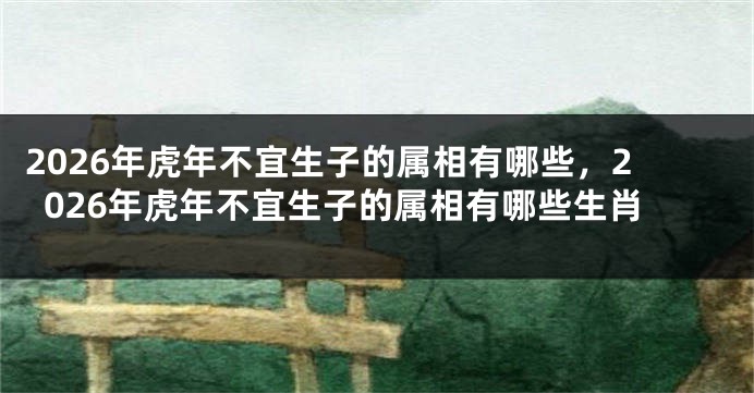 2026年虎年不宜生子的属相有哪些，2026年虎年不宜生子的属相有哪些生肖