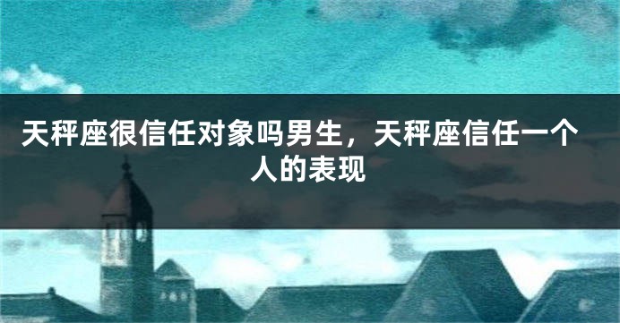 天秤座很信任对象吗男生，天秤座信任一个人的表现