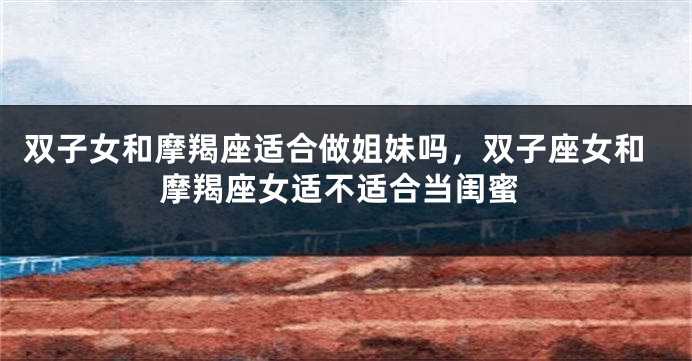 双子女和摩羯座适合做姐妹吗，双子座女和摩羯座女适不适合当闺蜜