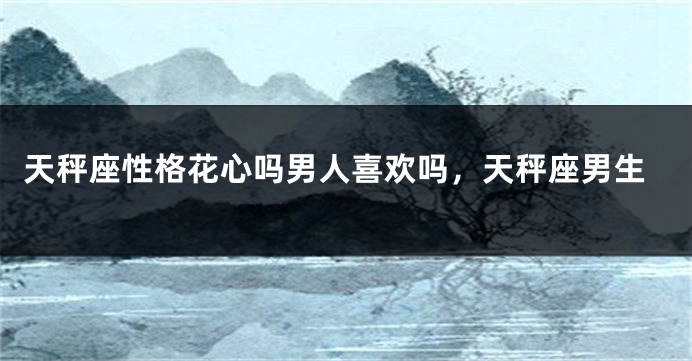 天秤座性格花心吗男人喜欢吗，天秤座男生
