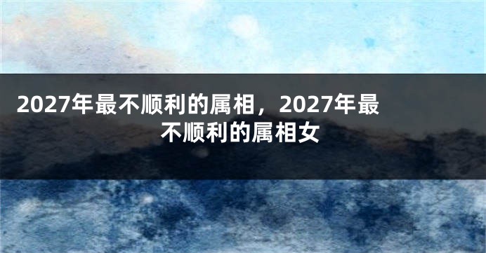 2027年最不顺利的属相，2027年最不顺利的属相女