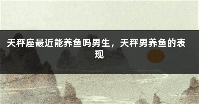 天秤座最近能养鱼吗男生，天秤男养鱼的表现