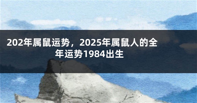 202年属鼠运势，2025年属鼠人的全年运势1984出生
