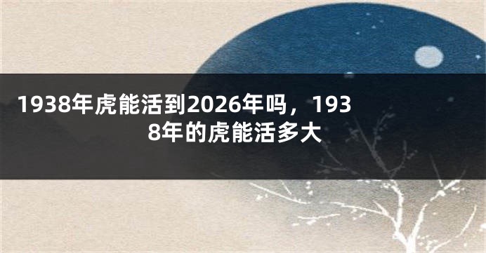 1938年虎能活到2026年吗，1938年的虎能活多大