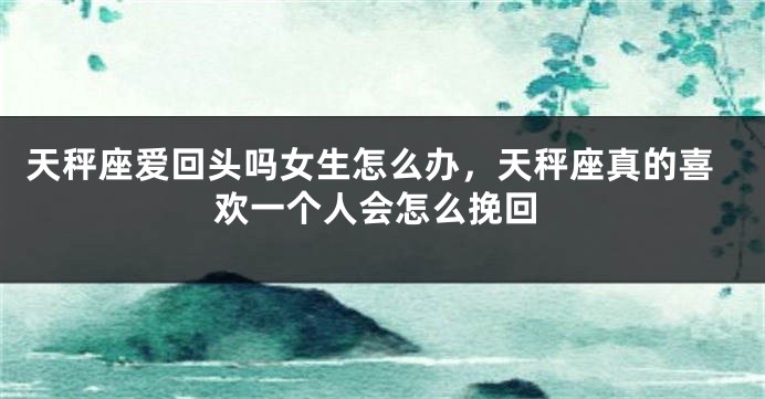 天秤座爱回头吗女生怎么办，天秤座真的喜欢一个人会怎么挽回
