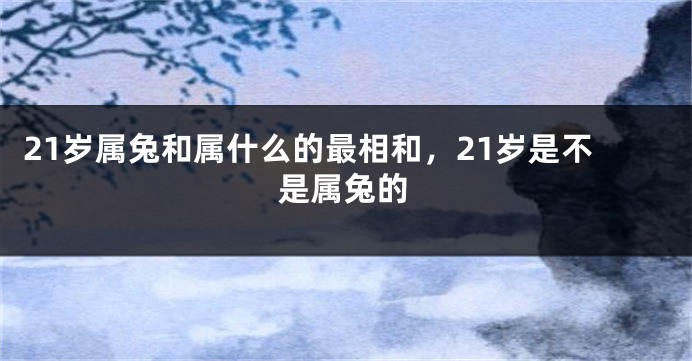21岁属兔和属什么的最相和，21岁是不是属兔的