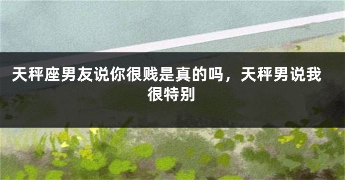 天秤座男友说你很贱是真的吗，天秤男说我很特别