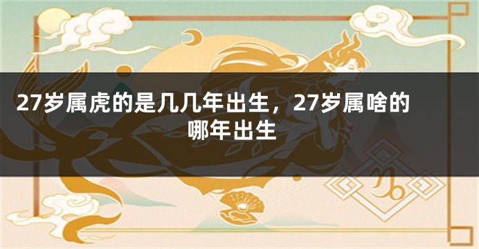 27岁属虎的是几几年出生，27岁属啥的 哪年出生