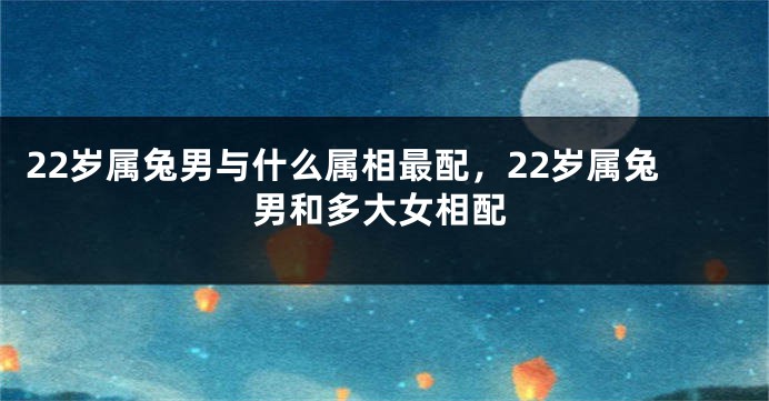 22岁属兔男与什么属相最配，22岁属兔男和多大女相配