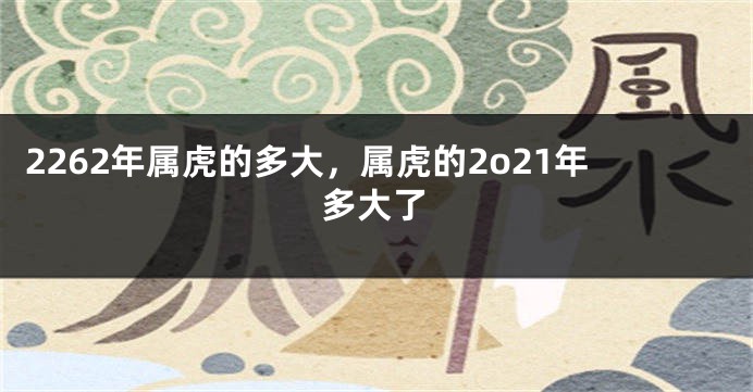 2262年属虎的多大，属虎的2o21年多大了