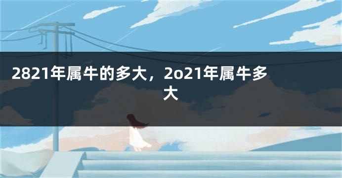 2821年属牛的多大,2o21年属牛多大
