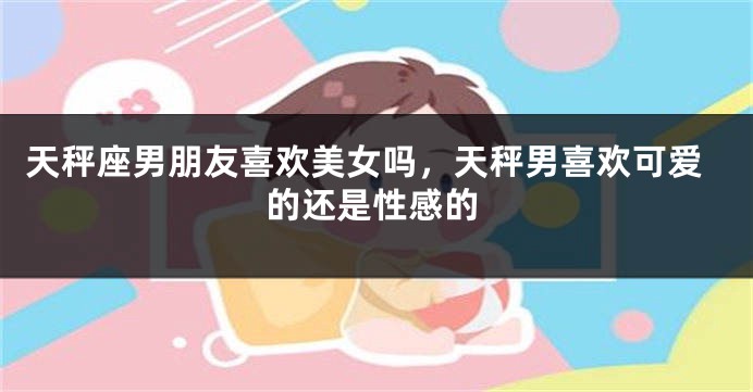 天秤座男朋友喜欢美女吗，天秤男喜欢可爱的还是性感的