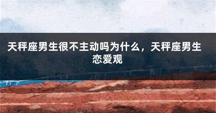 天秤座男生很不主动吗为什么，天秤座男生恋爱观