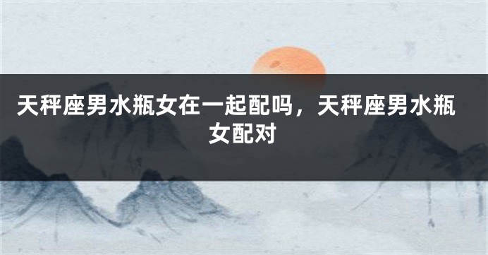 天秤座男水瓶女在一起配吗，天秤座男水瓶女配对