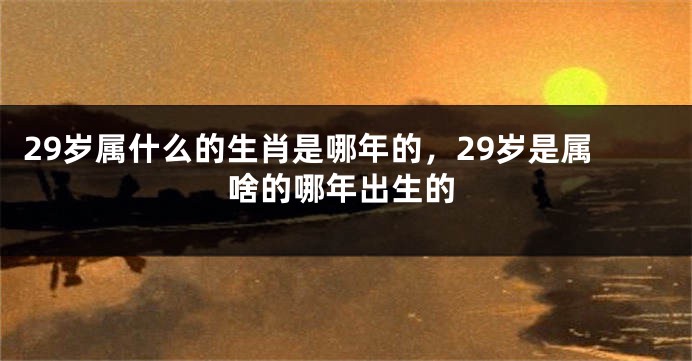 29岁属什么的生肖是哪年的，29岁是属啥的哪年出生的