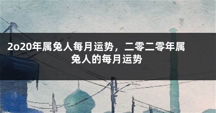2o20年属兔人每月运势，二零二零年属兔人的每月运势