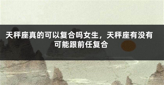 天秤座真的可以复合吗女生，天秤座有没有可能跟前任复合