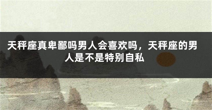 天秤座真卑鄙吗男人会喜欢吗，天秤座的男人是不是特别自私