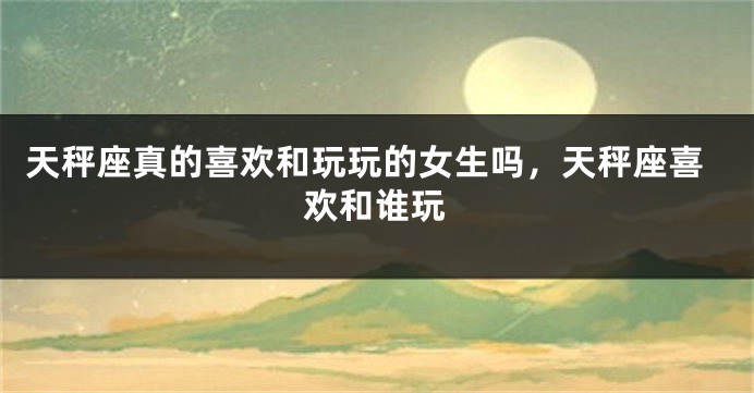 天秤座真的喜欢和玩玩的女生吗，天秤座喜欢和谁玩