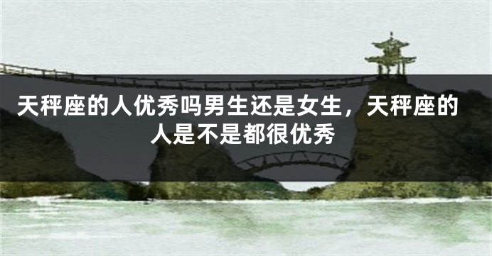 天秤座的人优秀吗男生还是女生，天秤座的人是不是都很优秀