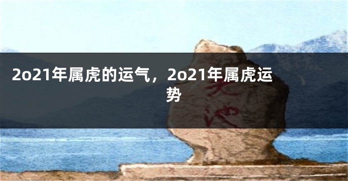 2o21年属虎的运气，2o21年属虎运势