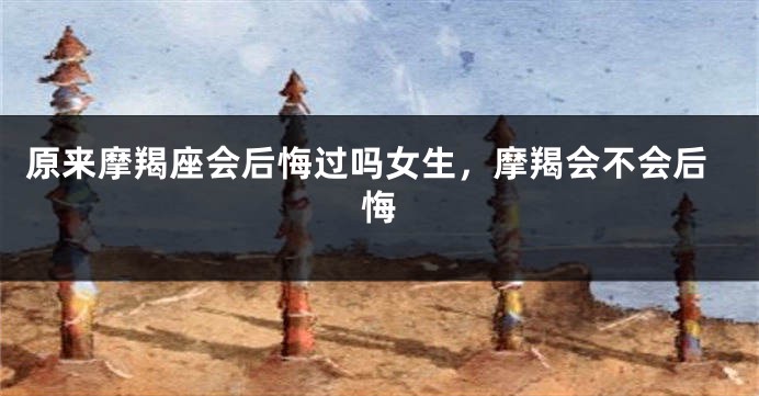原来摩羯座会后悔过吗女生，摩羯会不会后悔