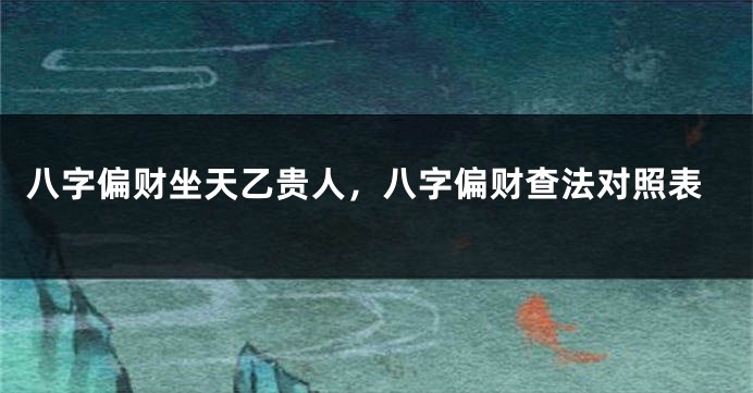 八字偏财坐天乙贵人，八字偏财查法对照表