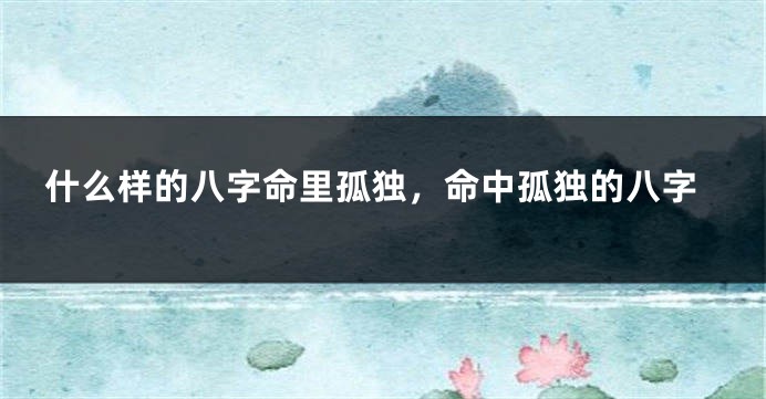什么样的八字命里孤独，命中孤独的八字