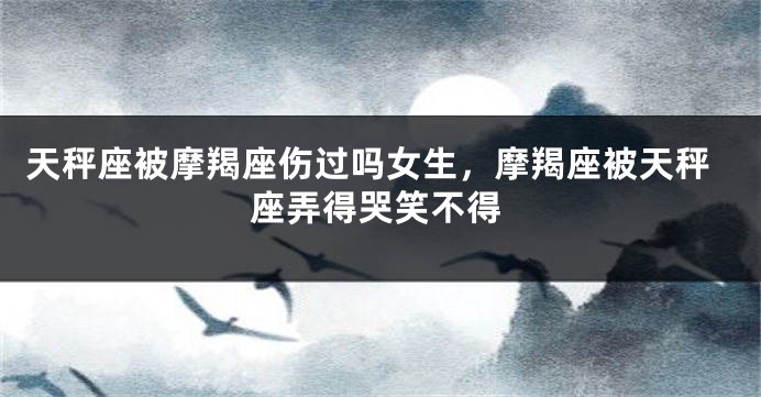 天秤座被摩羯座伤过吗女生，摩羯座被天秤座弄得哭笑不得