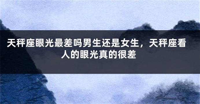 天秤座眼光最差吗男生还是女生,天秤座看人的眼光真的很差