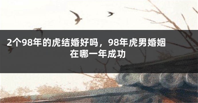 2个98年的虎结婚好吗，98年虎男婚姻在哪一年成功