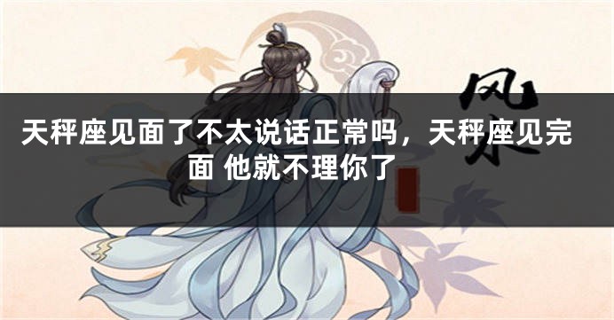 天秤座见面了不太说话正常吗，天秤座见完面 他就不理你了